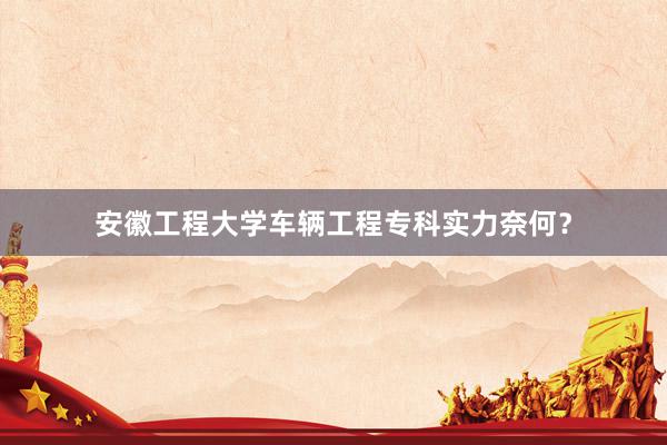 安徽工程大学车辆工程专科实力奈何？